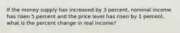 If the money supply has increased by 3 percent, nominal income has risen 5 percent and the price level has risen by 1 percent, what is the percent change in real income?