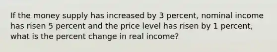 If the money supply has increased by 3 percent, nominal income has risen 5 percent and the price level has risen by 1 percent, what is the percent change in real income?