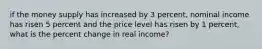 if the money supply has increased by 3 percent, nominal income has risen 5 percent and the price level has risen by 1 percent, what is the percent change in real income?