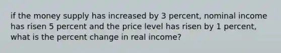 if the money supply has increased by 3 percent, nominal income has risen 5 percent and the price level has risen by 1 percent, what is the <a href='https://www.questionai.com/knowledge/kTUYTsQGJM-percent-change' class='anchor-knowledge'>percent change</a> in real income?