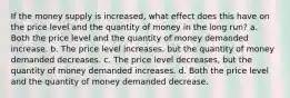 If the money supply is increased, what effect does this have on the price level and the quantity of money in the long run? a. Both the price level and the quantity of money demanded increase. b. The price level increases, but the quantity of money demanded decreases. c. The price level decreases, but the quantity of money demanded increases. d. Both the price level and the quantity of money demanded decrease.