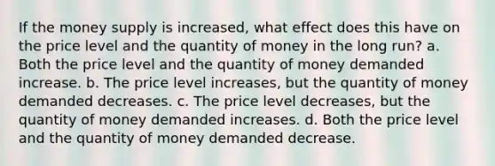 If the money supply is increased, what effect does this have on the price level and the quantity of money in the long run? a. Both the price level and the quantity of money demanded increase. b. The price level increases, but the quantity of money demanded decreases. c. The price level decreases, but the quantity of money demanded increases. d. Both the price level and the quantity of money demanded decrease.