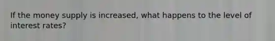 If the money supply is increased, what happens to the level of interest rates?