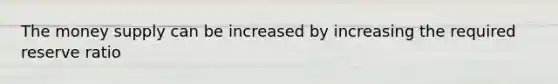 The money supply can be increased by increasing the required reserve ratio