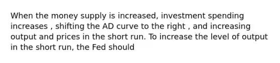 When the money supply is increased​, investment spending increases ​, shifting the AD curve to the right ​, and increasing output and prices in the short run. To increase the level of output in the short​ run, the Fed should