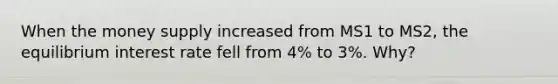 When the money supply increased from MS1 to MS2, the equilibrium interest rate fell from​ 4% to​ 3%. Why?