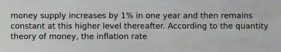 money supply increases by 1% in one year and then remains constant at this higher level thereafter. According to the quantity theory of money, the inflation rate