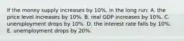 If the money supply increases by 10%, in the long run: A. the price level increases by 10%. B. real GDP increases by 10%. C. unemployment drops by 10%. D. the interest rate falls by 10%. E. unemployment drops by 20%.