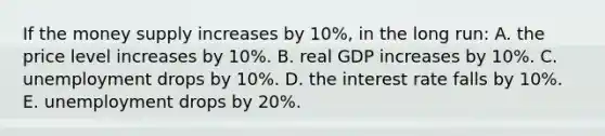 If the money supply increases by 10%, in the long run: A. the price level increases by 10%. B. real GDP increases by 10%. C. unemployment drops by 10%. D. the interest rate falls by 10%. E. unemployment drops by 20%.