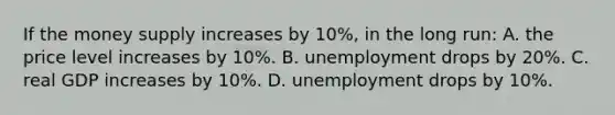 If the money supply increases by 10%, in the long run: A. the price level increases by 10%. B. unemployment drops by 20%. C. real GDP increases by 10%. D. unemployment drops by 10%.