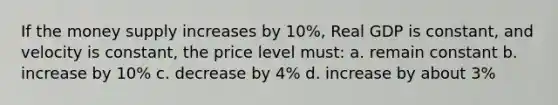 If the money supply increases by 10%, Real GDP is constant, and velocity is constant, the price level must: a. remain constant b. increase by 10% c. decrease by 4% d. increase by about 3%