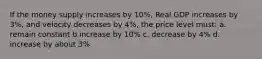 If the money supply increases by 10%, Real GDP increases by 3%, and velocity decreases by 4%, the price level must: a. remain constant b.increase by 10% c. decrease by 4% d. increase by about 3%