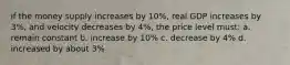 if the money supply increases by 10%, real GDP increases by 3%, and velocity decreases by 4%, the price level must: a. remain constant b. increase by 10% c. decrease by 4% d. increased by about 3%