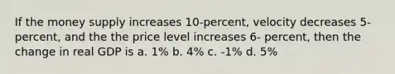 If the money supply increases 10-percent, velocity decreases 5- percent, and the the price level increases 6- percent, then the change in real GDP is a. 1% b. 4% c. -1% d. 5%