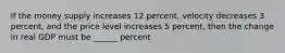 If the money supply increases 12 percent, velocity decreases 3 percent, and the price level increases 5 percent, then the change in real GDP must be ______ percent