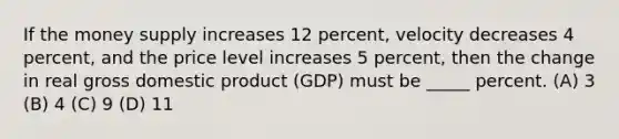 If the money supply increases 12 percent, velocity decreases 4 percent, and the price level increases 5 percent, then the change in real gross domestic product (GDP) must be _____ percent. (A) 3 (B) 4 (C) 9 (D) 11