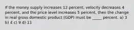 If the money supply increases 12 percent, velocity decreases 4 percent, and the price level increases 5 percent, then the change in real gross domestic product (GDP) must be _____ percent. a) 3 b) 4 c) 9 d) 11