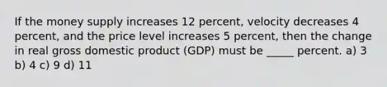 If the money supply increases 12 percent, velocity decreases 4 percent, and the price level increases 5 percent, then the change in real gross domestic product (GDP) must be _____ percent. a) 3 b) 4 c) 9 d) 11