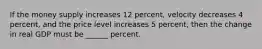 If the money supply increases 12 percent, velocity decreases 4 percent, and the price level increases 5 percent, then the change in real GDP must be ______ percent.