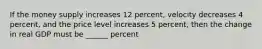 If the money supply increases 12 percent, velocity decreases 4 percent, and the price level increases 5 percent, then the change in real GDP must be ______ percent