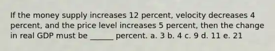 If the money supply increases 12 percent, velocity decreases 4 percent, and the price level increases 5 percent, then the change in real GDP must be ______ percent. a. 3 b. 4 c. 9 d. 11 e. 21