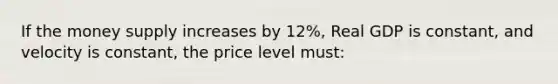 If the money supply increases by 12%, Real GDP is constant, and velocity is constant, the price level must:
