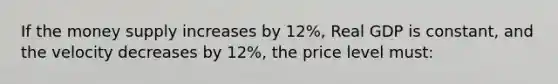 If the money supply increases by 12%, Real GDP is constant, and the velocity decreases by 12%, the price level must: