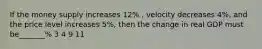 If the money supply increases 12% , velocity decreases 4%, and the price level increases 5%, then the change in real GDP must be_______% 3 4 9 11