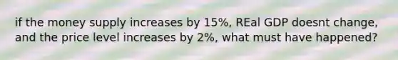 if the money supply increases by 15%, REal GDP doesnt change, and the price level increases by 2%, what must have happened?