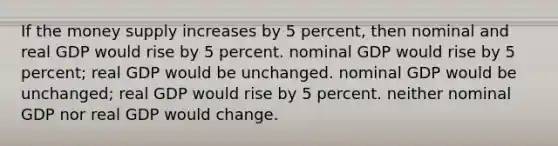 If the money supply increases by 5 percent, then nominal and real GDP would rise by 5 percent. nominal GDP would rise by 5 percent; real GDP would be unchanged. nominal GDP would be unchanged; real GDP would rise by 5 percent. neither nominal GDP nor real GDP would change.