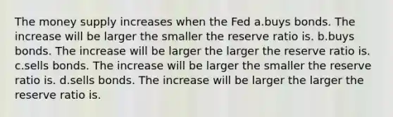 The money supply increases when the Fed a.buys bonds. The increase will be larger the smaller the reserve ratio is. b.buys bonds. The increase will be larger the larger the reserve ratio is. c.sells bonds. The increase will be larger the smaller the reserve ratio is. d.sells bonds. The increase will be larger the larger the reserve ratio is.