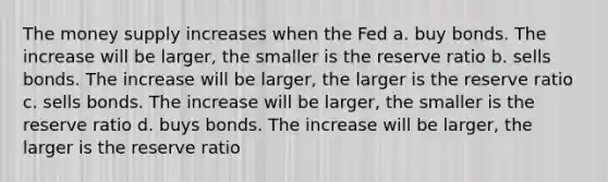 The money supply increases when the Fed a. buy bonds. The increase will be larger, the smaller is the reserve ratio b. sells bonds. The increase will be larger, the larger is the reserve ratio c. sells bonds. The increase will be larger, the smaller is the reserve ratio d. buys bonds. The increase will be larger, the larger is the reserve ratio