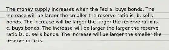 The money supply increases when the Fed a. buys bonds. The increase will be larger the smaller the reserve ratio is. b. sells bonds. The increase will be larger the larger the reserve ratio is. c. buys bonds. The increase will be larger the larger the reserve ratio is. d. sells bonds. The increase will be larger the smaller the reserve ratio is.