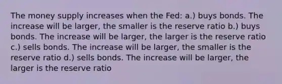 The money supply increases when the Fed: a.) buys bonds. The increase will be larger, the smaller is the reserve ratio b.) buys bonds. The increase will be larger, the larger is the reserve ratio c.) sells bonds. The increase will be larger, the smaller is the reserve ratio d.) sells bonds. The increase will be larger, the larger is the reserve ratio