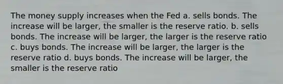 The money supply increases when the Fed a. sells bonds. The increase will be larger, the smaller is the reserve ratio. b. sells bonds. The increase will be larger, the larger is the reserve ratio c. buys bonds. The increase will be larger, the larger is the reserve ratio d. buys bonds. The increase will be larger, the smaller is the reserve ratio