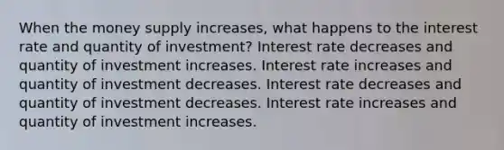 When the money supply increases, what happens to the interest rate and quantity of investment? Interest rate decreases and quantity of investment increases. Interest rate increases and quantity of investment decreases. Interest rate decreases and quantity of investment decreases. Interest rate increases and quantity of investment increases.