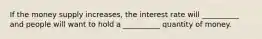 If the money supply increases, the interest rate will __________ and people will want to hold a __________ quantity of money.