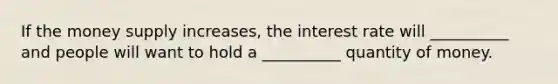 If the money supply increases, the interest rate will __________ and people will want to hold a __________ quantity of money.