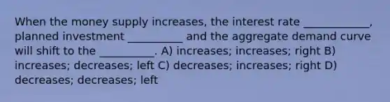 When the money supply increases, the interest rate ____________, planned investment __________ and the aggregate demand curve will shift to the __________. A) increases; increases; right B) increases; decreases; left C) decreases; increases; right D) decreases; decreases; left