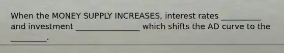 When the MONEY SUPPLY INCREASES, interest rates __________ and investment ________________ which shifts the AD curve to the _________.