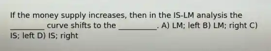 If the money supply increases, then in the IS-LM analysis the _________ curve shifts to the __________. A) LM; left B) LM; right C) IS; left D) IS; right