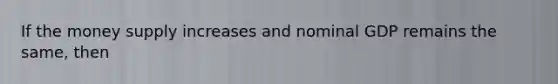 If the money supply increases and nominal GDP remains the same, then