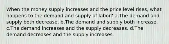 When the money supply increases and the price level rises, what happens to the demand and supply of labor? a.The demand and supply both decrease. b.The demand and supply both increase. c.The demand increases and the supply decreases. d.The demand decreases and the supply increases.