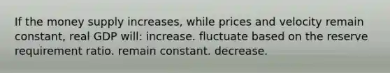 If the money supply increases, while prices and velocity remain constant, real GDP will: increase. fluctuate based on the reserve requirement ratio. remain constant. decrease.