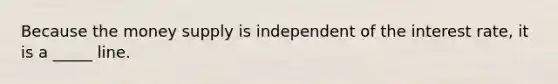 Because the money supply is independent of the interest rate, it is a _____ line.