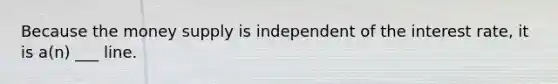 Because the money supply is independent of the interest rate, it is a(n) ___ line.