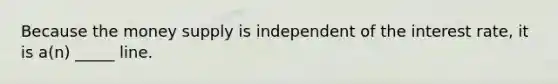 Because the money supply is independent of the interest rate, it is a(n) _____ line.