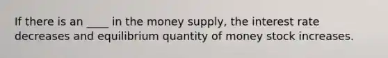 If there is an ____ in the money supply, the interest rate decreases and equilibrium quantity of money stock increases.