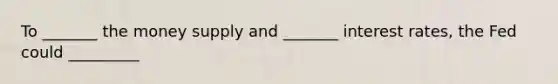 To _______ the money supply and _______ interest rates, the Fed could _________