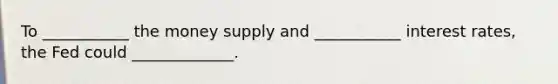 To ___________ the money supply and ___________ interest rates, the Fed could _____________.